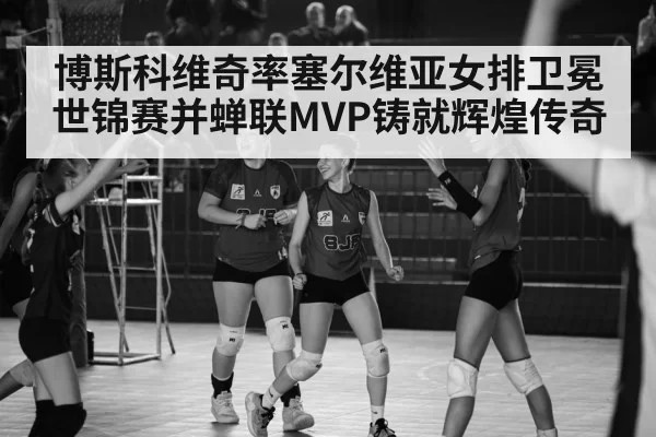 博斯科维奇率塞尔维亚女排卫冕世锦赛并蝉联MVP铸就辉煌传奇