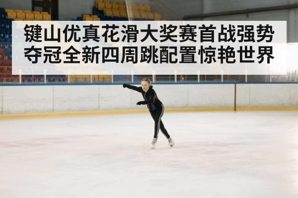 键山优真花滑大奖赛首战强势夺冠全新四周跳配置惊艳世界
